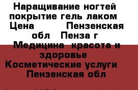 Наращивание ногтей, покрытие гель лаком › Цена ­ 800 - Пензенская обл., Пенза г. Медицина, красота и здоровье » Косметические услуги   . Пензенская обл.